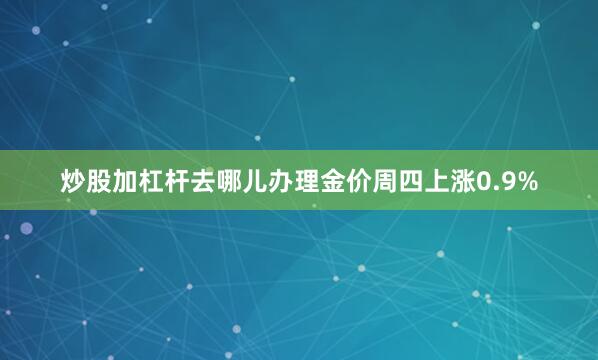 炒股加杠杆去哪儿办理金价周四上涨0.9%