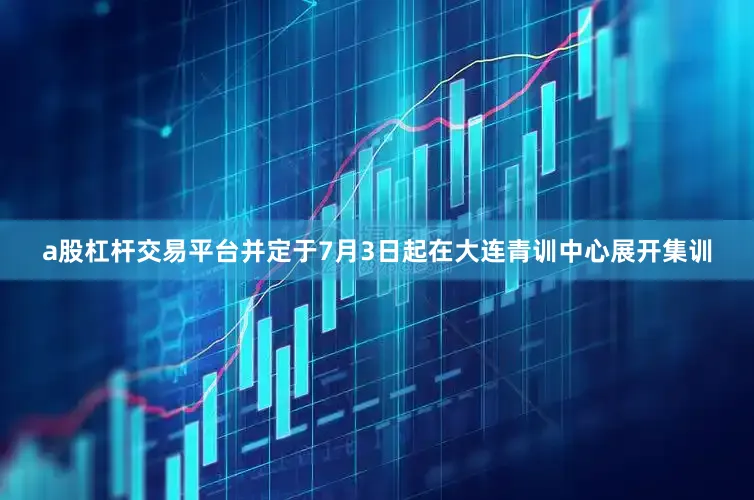 a股杠杆交易平台并定于7月3日起在大连青训中心展开集训