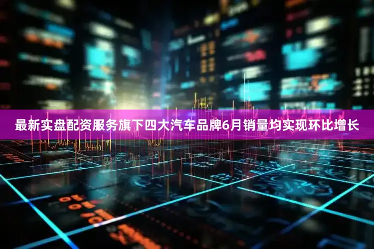 最新实盘配资服务旗下四大汽车品牌6月销量均实现环比增长