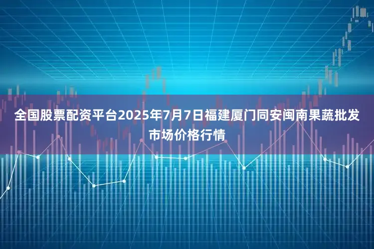 全国股票配资平台2025年7月7日福建厦门同安闽南果蔬批发市场价格行情