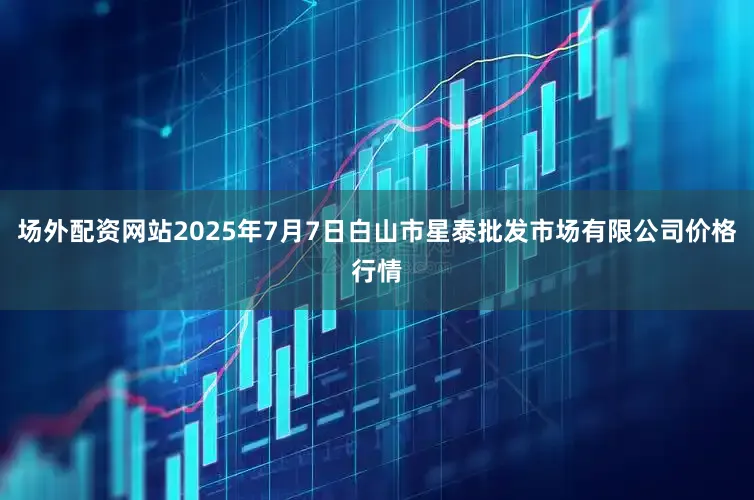 场外配资网站2025年7月7日白山市星泰批发市场有限公司价格行情