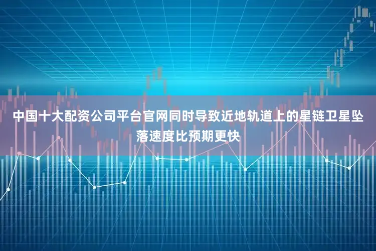 中国十大配资公司平台官网同时导致近地轨道上的星链卫星坠落速度比预期更快