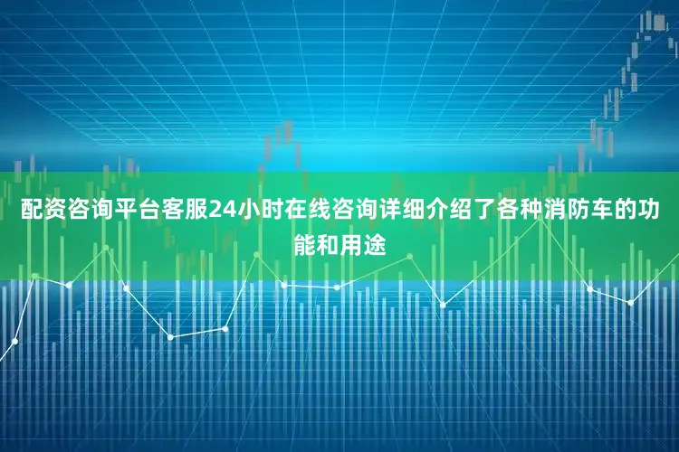 配资咨询平台客服24小时在线咨询详细介绍了各种消防车的功能和用途