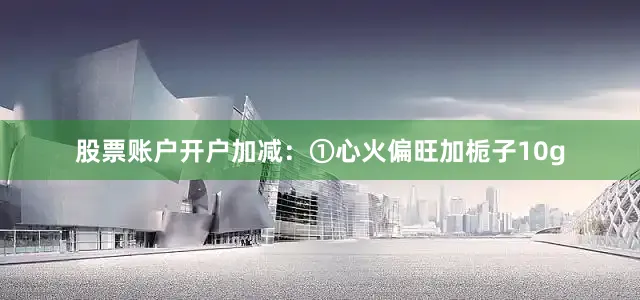 股票账户开户加减：①心火偏旺加栀子10g