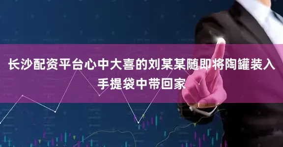 长沙配资平台心中大喜的刘某某随即将陶罐装入手提袋中带回家
