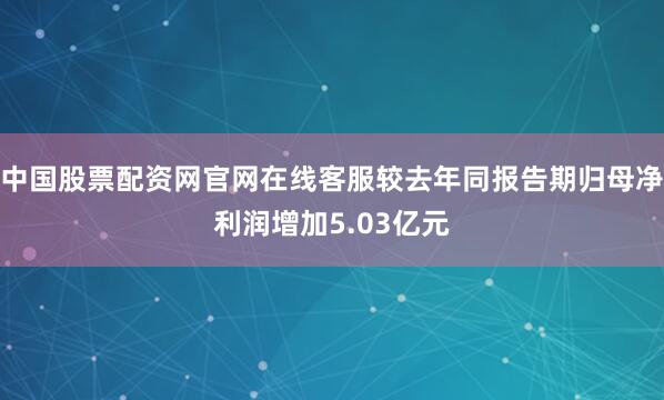 中国股票配资网官网在线客服较去年同报告期归母净利润增加5.03亿元