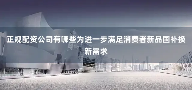 正规配资公司有哪些为进一步满足消费者新品国补换新需求