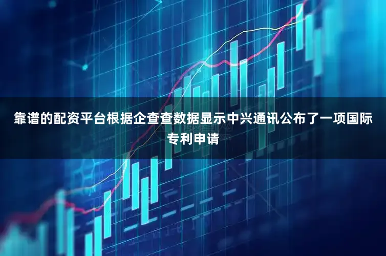 靠谱的配资平台根据企查查数据显示中兴通讯公布了一项国际专利申请