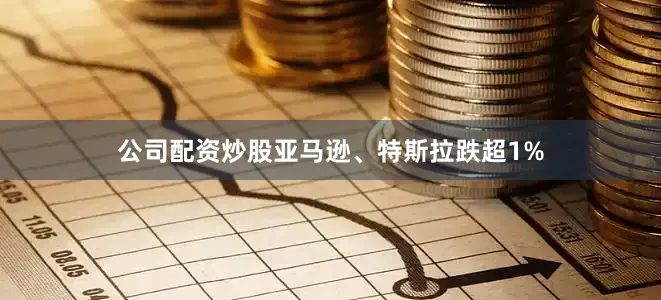 公司配资炒股亚马逊、特斯拉跌超1%