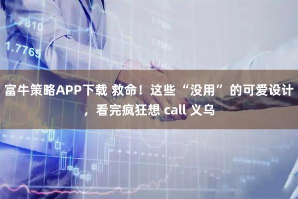 富牛策略APP下载 救命！这些 “没用” 的可爱设计，看完疯狂想 call 义乌