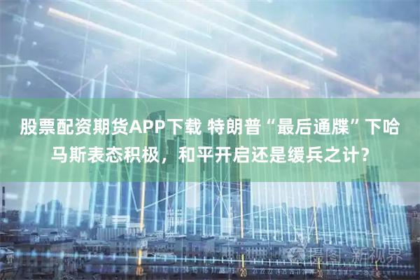 股票配资期货APP下载 特朗普“最后通牒”下哈马斯表态积极，和平开启还是缓兵之计？