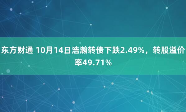 东方财通 10月14日浩瀚转债下跌2.49%，转股溢价率49.71%