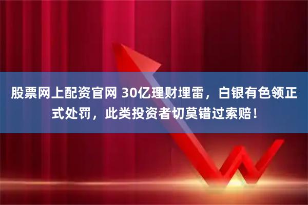 股票网上配资官网 30亿理财埋雷，白银有色领正式处罚，此类投资者切莫错过索赔！