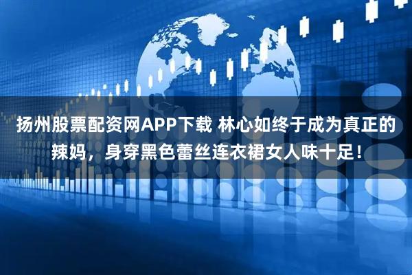 扬州股票配资网APP下载 林心如终于成为真正的辣妈，身穿黑色蕾丝连衣裙女人味十足！