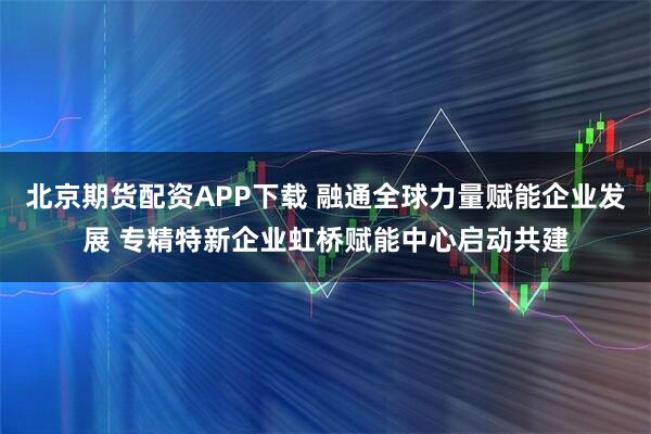 北京期货配资APP下载 融通全球力量赋能企业发展 专精特新企业虹桥赋能中心启动共建