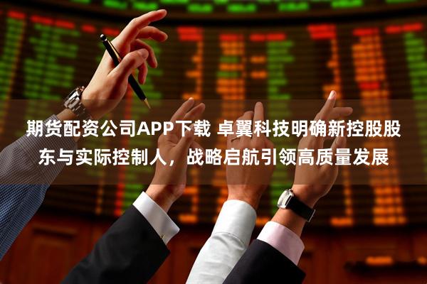 期货配资公司APP下载 卓翼科技明确新控股股东与实际控制人，战略启航引领高质量发展
