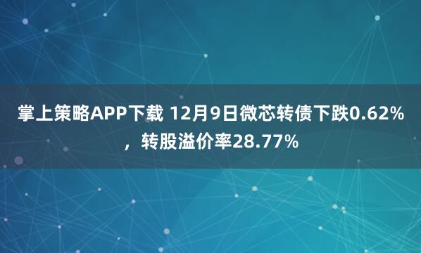 掌上策略APP下载 12月9日微芯转债下跌0.62%，转股溢价率28.77%
