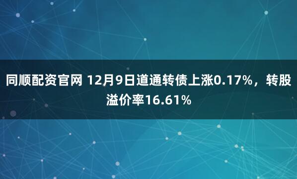 同顺配资官网 12月9日道通转债上涨0.17%，转股溢价率16.61%