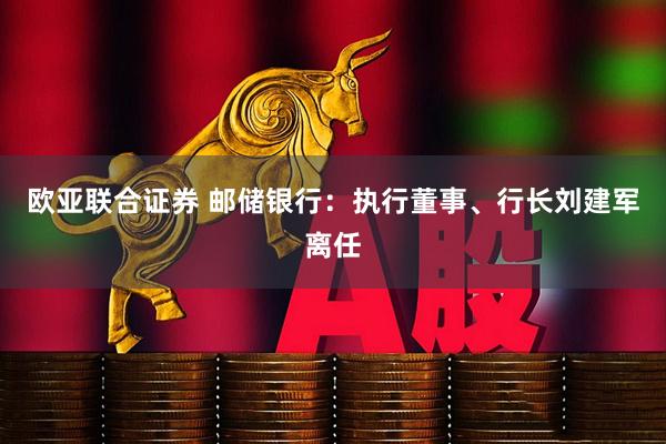 欧亚联合证券 邮储银行：执行董事、行长刘建军离任
