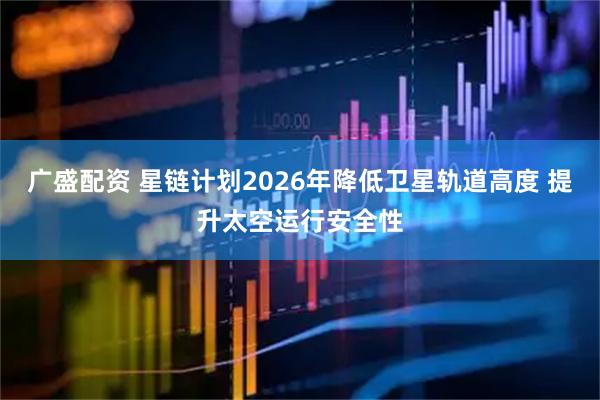 广盛配资 星链计划2026年降低卫星轨道高度 提升太空运行安全性