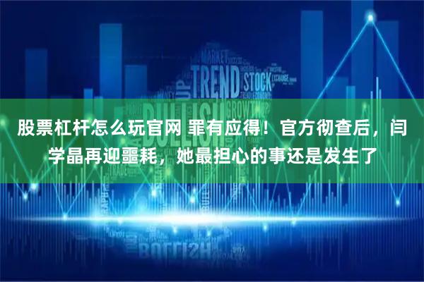 股票杠杆怎么玩官网 罪有应得！官方彻查后，闫学晶再迎噩耗，她最担心的事还是发生了