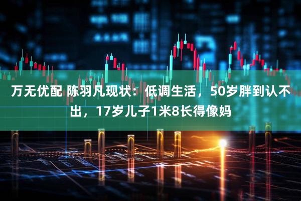 万无优配 陈羽凡现状：低调生活，50岁胖到认不出，17岁儿子1米8长得像妈