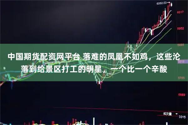 中国期货配资网平台 落难的凤凰不如鸡，这些沦落到给景区打工的明星，一个比一个辛酸