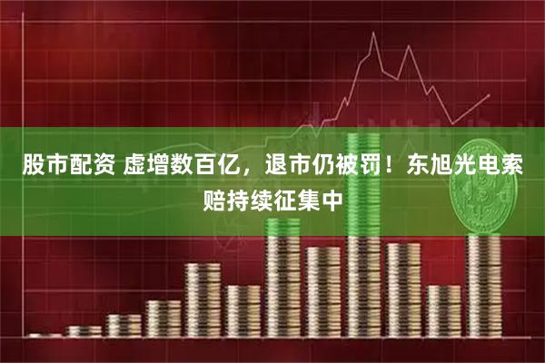 股市配资 虚增数百亿，退市仍被罚！东旭光电索赔持续征集中